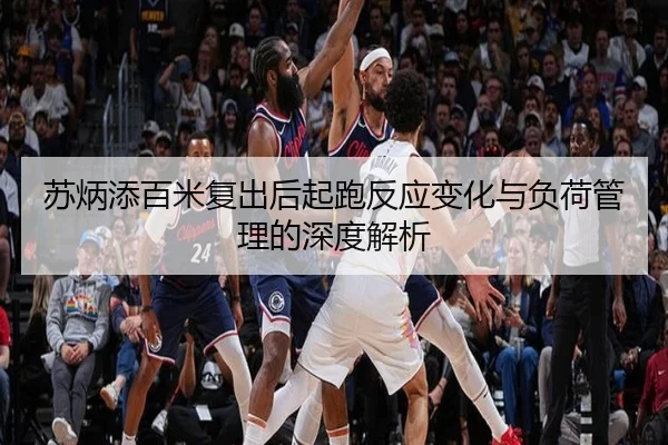 苏炳添百米复出后起跑反应变化与负荷管理的深度解析